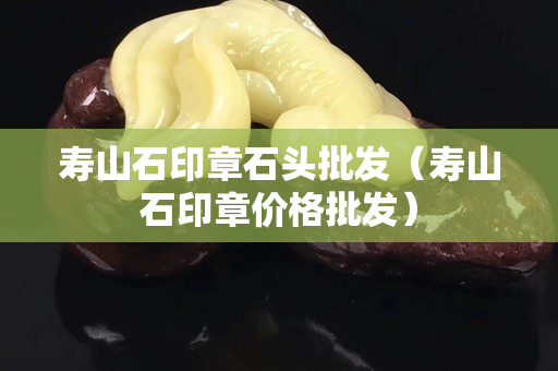 壽山石印章石頭批發（壽山石印章價格批發）