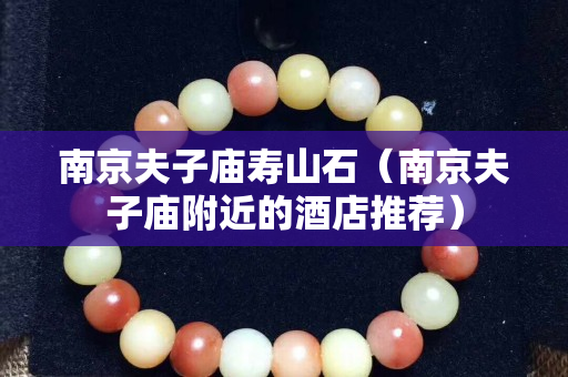 南京夫子廟壽山石（南京夫子廟附近的酒店推薦）