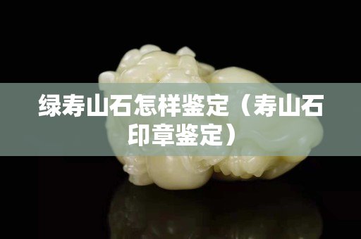 綠壽山石怎樣鑒定（壽山石印章鑒定）