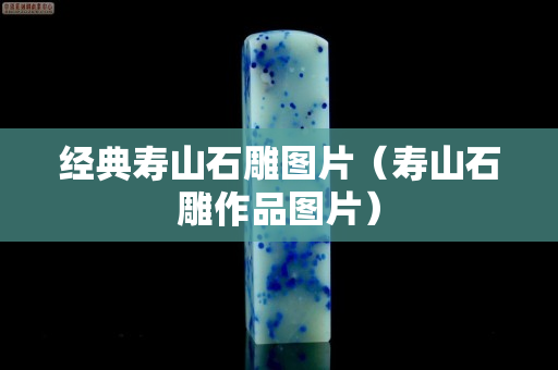 經典壽山石雕圖片（壽山石雕作品圖片）