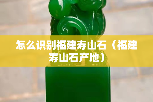 怎么識別福建壽山石（福建壽山石產地）