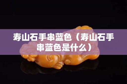壽山石手串藍色（壽山石手串藍色是什么）