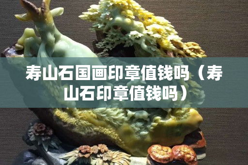 壽山石國畫印章值錢嗎（壽山石印章值錢嗎）