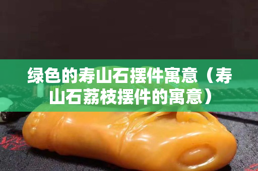 綠色的壽山石擺件寓意（壽山石荔枝擺件的寓意）