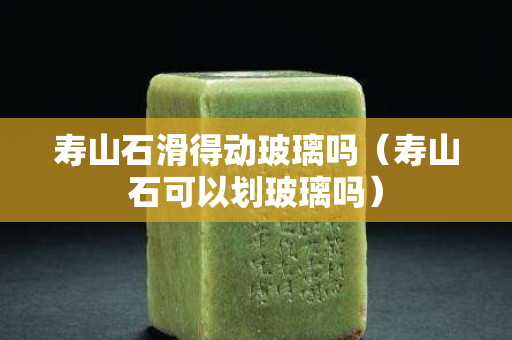 壽山石滑得動玻璃嗎（壽山石可以劃玻璃嗎）