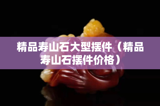 精品壽山石大型擺件（精品壽山石擺件價格）