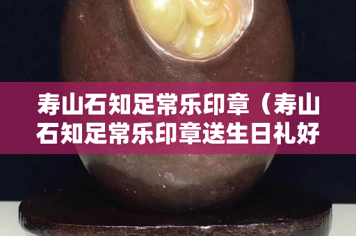 壽山石知足常樂印章（壽山石知足常樂印章送生日禮好嗎）