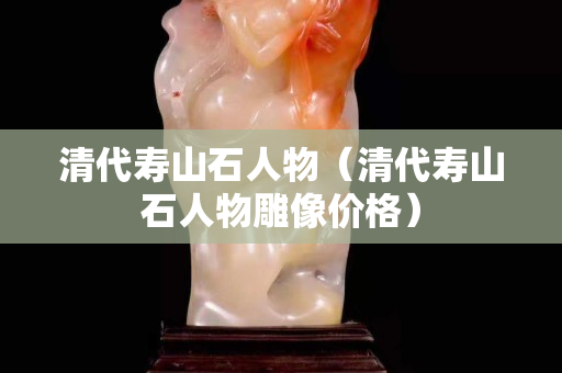 清代壽山石人物（清代壽山石人物雕像價(jià)格）