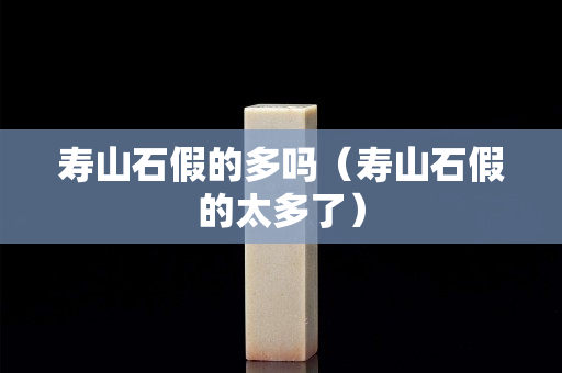 壽山石假的多嗎（壽山石假的太多了）