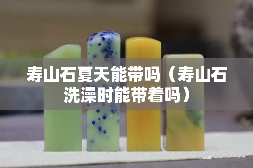 壽山石夏天能帶嗎（壽山石洗澡時能帶著嗎）