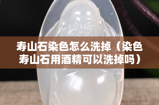 壽山石染色怎么洗掉（染色壽山石用酒精可以洗掉嗎）