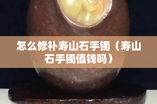 怎么修補(bǔ)壽山石手鐲（壽山石手鐲值錢嗎）