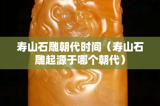 壽山石雕朝代時間（壽山石雕起源于哪個朝代）