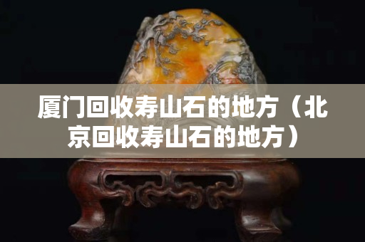 廈門回收壽山石的地方（北京回收壽山石的地方）