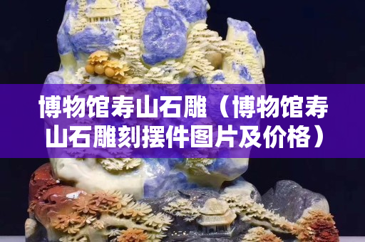 博物館壽山石雕（博物館壽山石雕刻擺件圖片及價格）