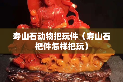 壽山石動(dòng)物把玩件（壽山石把件怎樣把玩）