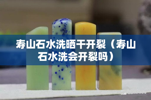 壽山石水洗曬干開裂（壽山石水洗會開裂嗎）