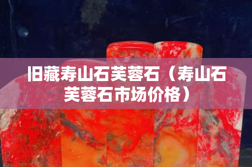 舊藏壽山石芙蓉石（壽山石芙蓉石市場價格）