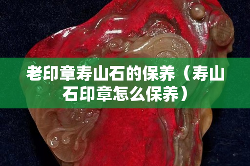 老印章壽山石的保養(yǎng)（壽山石印章怎么保養(yǎng)）