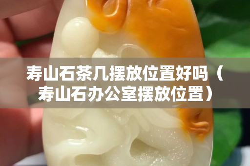 壽山石茶幾擺放位置好嗎（壽山石辦公室擺放位置）