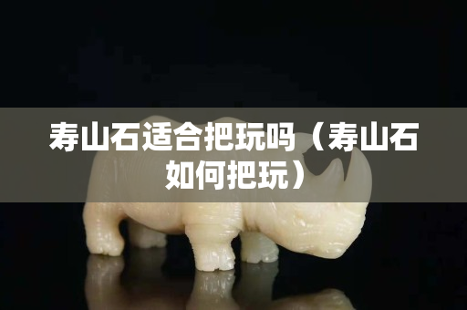 壽山石適合把玩嗎（壽山石如何把玩）