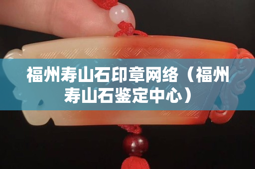 福州壽山石印章網(wǎng)絡(luò)（福州壽山石鑒定中心）