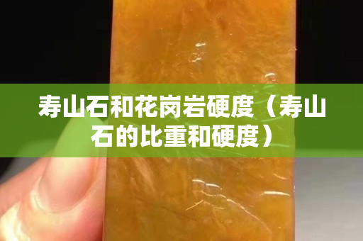 壽山石和花崗巖硬度（壽山石的比重和硬度）