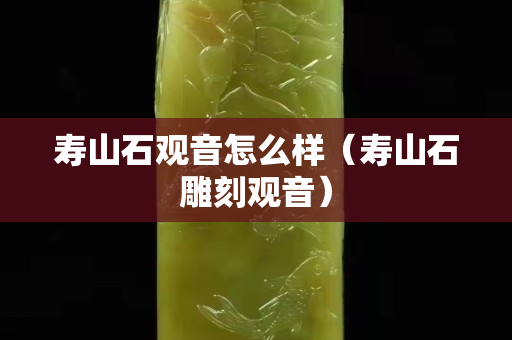 壽山石觀音怎么樣（壽山石雕刻觀音）