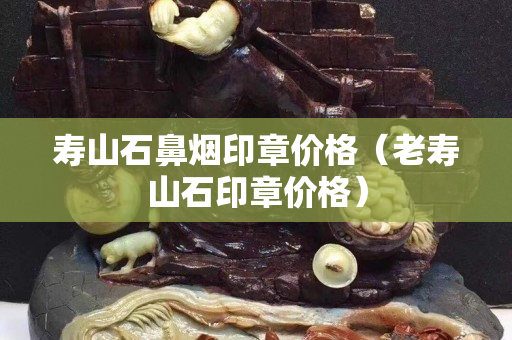 壽山石鼻煙印章價格（老壽山石印章價格）
