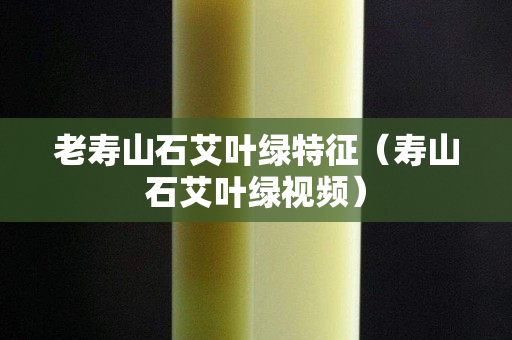 老壽山石艾葉綠特征（壽山石艾葉綠視頻）