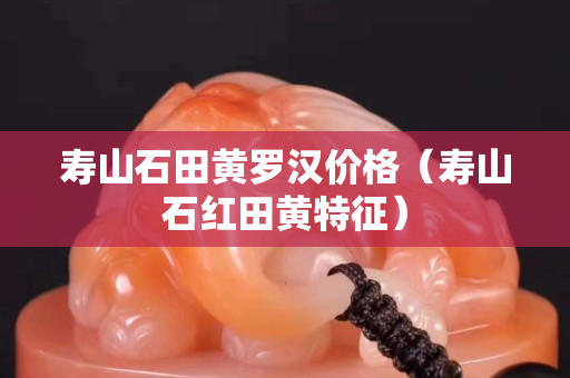 壽山石田黃羅漢價格（壽山石紅田黃特征）