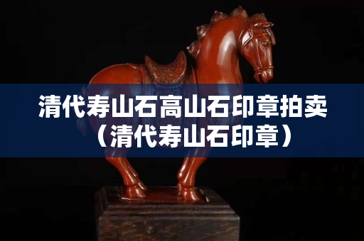清代壽山石高山石印章拍賣（清代壽山石印章）