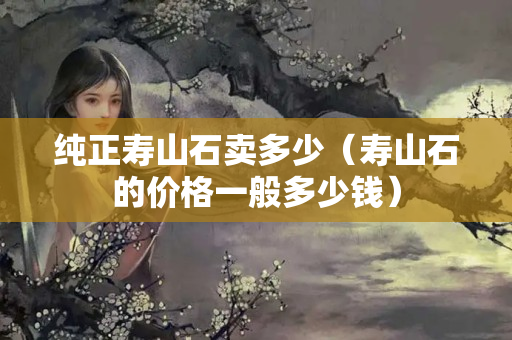純正壽山石賣多少（壽山石的價格一般多少錢）