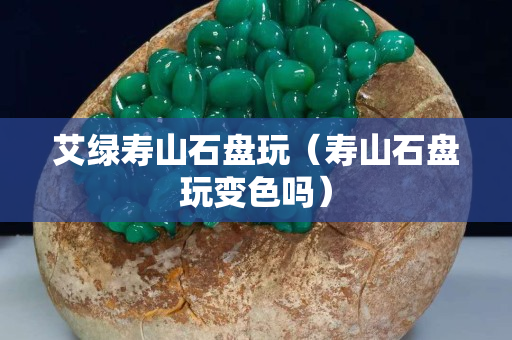 艾綠壽山石盤玩（壽山石盤玩變色嗎）