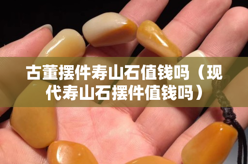古董擺件壽山石值錢嗎（現(xiàn)代壽山石擺件值錢嗎）