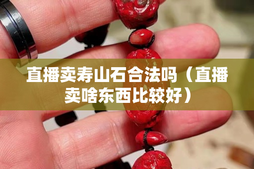 直播賣壽山石合法嗎（直播賣啥東西比較好）