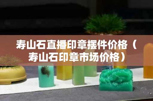 壽山石直播印章擺件價(jià)格（壽山石印章市場(chǎng)價(jià)格）