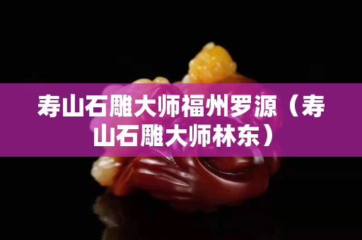 壽山石雕大師福州羅源（壽山石雕大師林東）