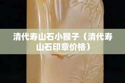 清代壽山石小猴子（清代壽山石印章價(jià)格）