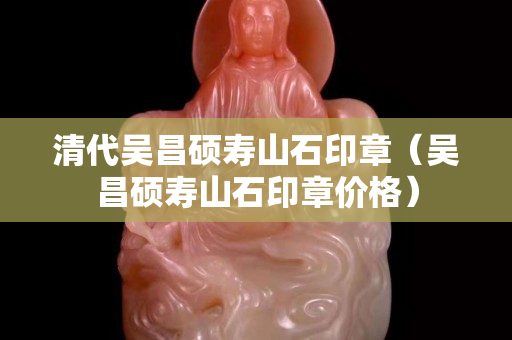 清代吳昌碩壽山石印章（吳昌碩壽山石印章價格）