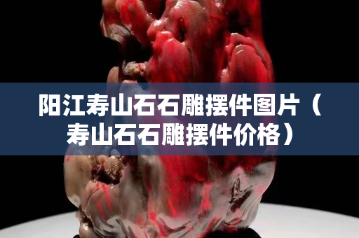陽江壽山石石雕擺件圖片（壽山石石雕擺件價格）