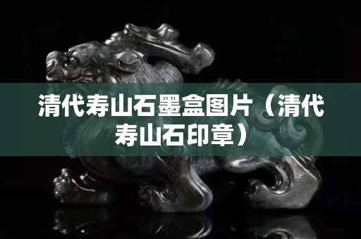 清代壽山石墨盒圖片（清代壽山石印章）