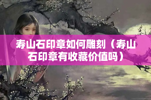 壽山石印章如何雕刻（壽山石印章有收藏價值嗎）