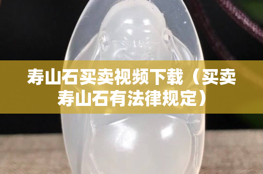 壽山石買賣視頻下載（買賣壽山石有法律規(guī)定）