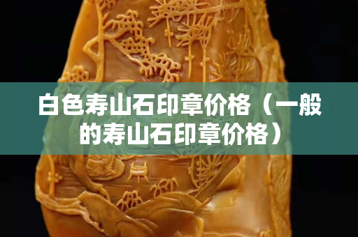 白色壽山石印章價格（一般的壽山石印章價格）