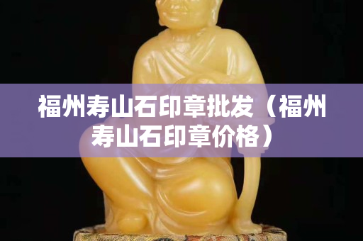 福州壽山石印章批發（福州壽山石印章價格）