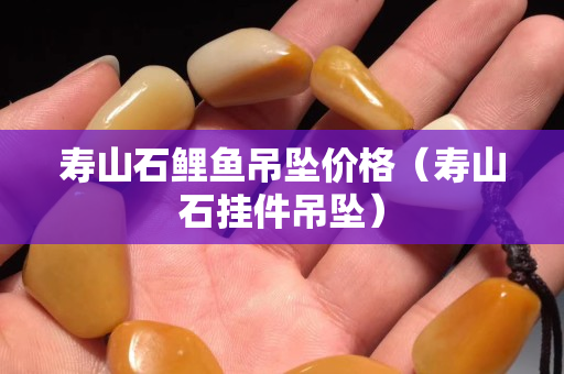 壽山石鯉魚吊墜價格（壽山石掛件吊墜）