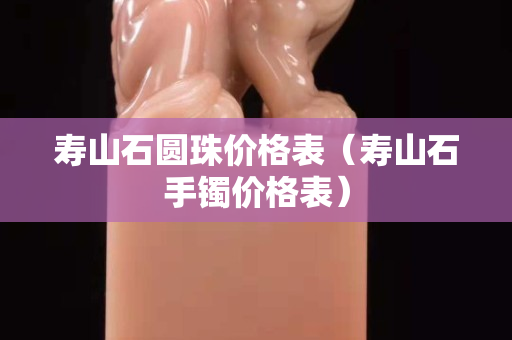 壽山石圓珠價格表（壽山石手鐲價格表）