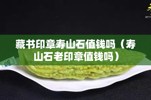 藏書印章壽山石值錢嗎（壽山石老印章值錢嗎）