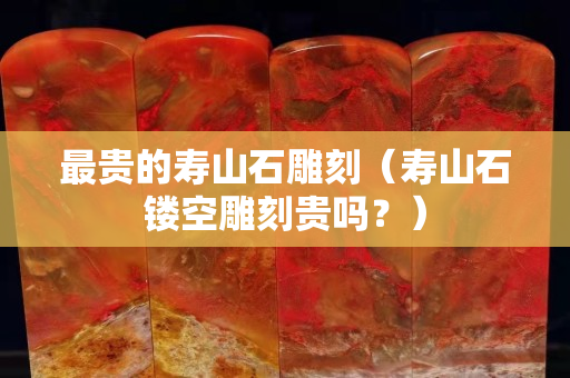 最貴的壽山石雕刻（壽山石鏤空雕刻貴嗎？）